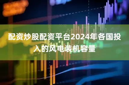 配资炒股配资平台2024年各国投入的风电装机容量