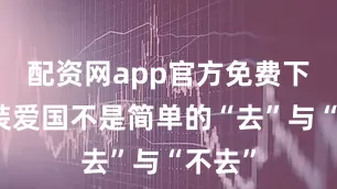 配资网app官方免费下载安装爱国不是简单的“去”与“不去”