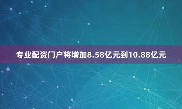 专业配资门户将增加8.58亿元到10.88亿元