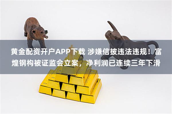黄金配资开户APP下载 涉嫌信披违法违规！富煌钢构被证监会立案，净利润已连续三年下滑