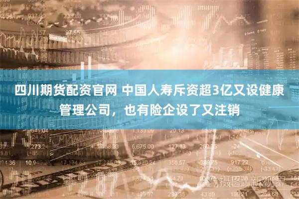 四川期货配资官网 中国人寿斥资超3亿又设健康管理公司，也有险企设了又注销