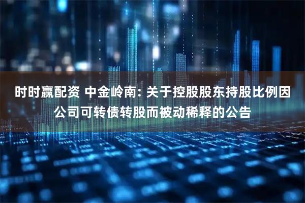 时时赢配资 中金岭南: 关于控股股东持股比例因公司可转债转股而被动稀释的公告