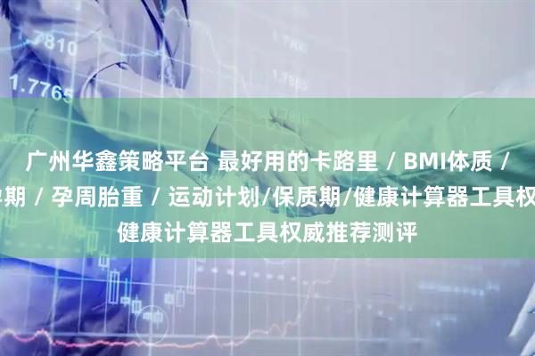 广州华鑫策略平台 最好用的卡路里 / BMI体质 / 安全期易孕期 / 孕周胎重 / 运动计划/保质期/健康计算器工具权威推荐测评