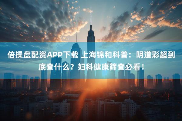 倍操盘配资APP下载 上海锦和科普：阴道彩超到底查什么？妇科健康筛查必看！