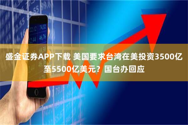 盛金证券APP下载 美国要求台湾在美投资3500亿至5500亿美元？国台办回应