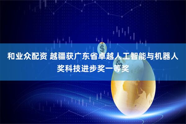 和业众配资 越疆获广东省卓越人工智能与机器人奖科技进步奖一等奖