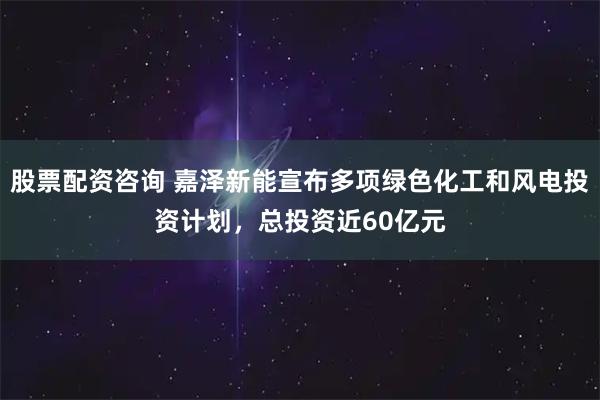 股票配资咨询 嘉泽新能宣布多项绿色化工和风电投资计划，总投资近60亿元