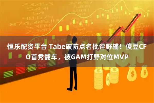 恒乐配资平台 Tabe破防点名批评野辅！傻豆CFO首秀翻车，被GAM打野对位MVP