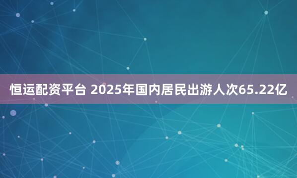 恒运配资平台 2025年国内居民出游人次65.22亿