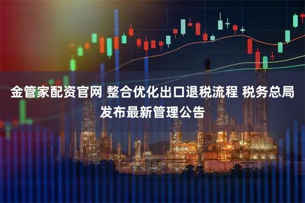 金管家配资官网 整合优化出口退税流程 税务总局发布最新管理公告