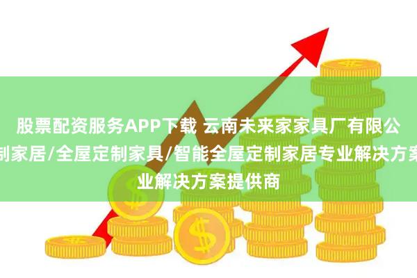 股票配资服务APP下载 云南未来家家具厂有限公司：定制家居/全屋定制家具/智能全屋定制家居专业解决方案提供商