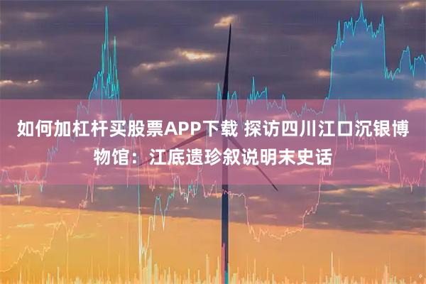 如何加杠杆买股票APP下载 探访四川江口沉银博物馆:江底遗珍叙说明末史话
