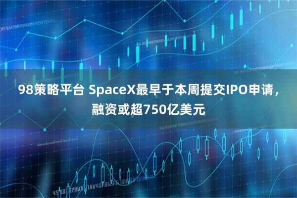 98策略平台 SpaceX最早于本周提交IPO申请,融资或超750亿美元