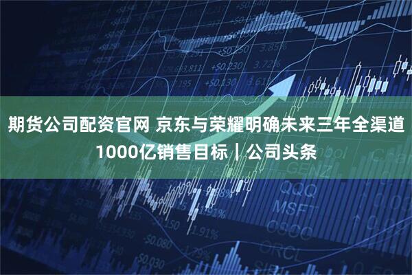 期货公司配资官网 京东与荣耀明确未来三年全渠道1000亿销售目标|公司头条