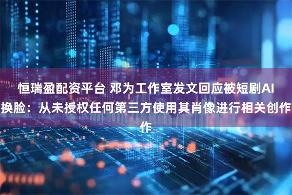 恒瑞盈配资平台 邓为工作室发文回应被短剧AI换脸:从未授权任何第三方使用其肖像进行相关创作
