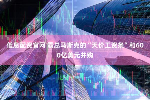 低息配资官网 霸总马斯克的“天价工资条”和600亿美元并购