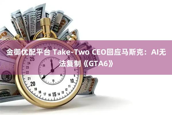 金御优配平台 Take-Two CEO回应马斯克:AI无法复制《GTA6》