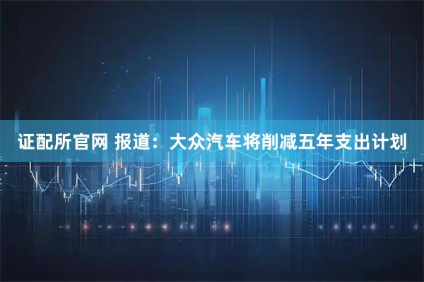证配所官网 报道：大众汽车将削减五年支出计划