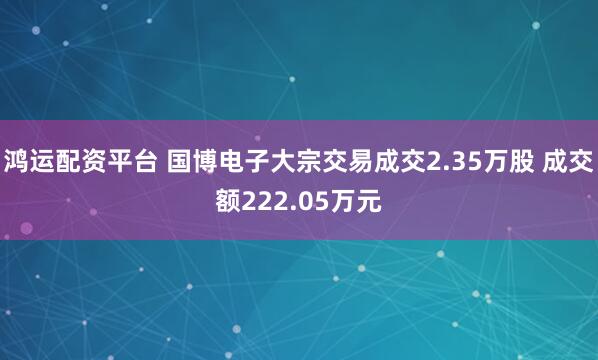 鸿运配资平台 国博电子大宗交易成交2.35万股 成交额222.05万元
