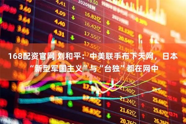 168配资官网 刘和平：中美联手布下天网，日本“新型军国主义”与“台独”都在网中